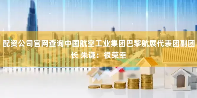 配资公司官网查询中国航空工业集团巴黎航展代表团副团长 朱谦：很荣幸