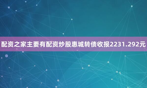 配资之家主要有配资炒股惠城转债收报2231.292元