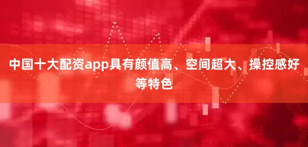 中国十大配资app具有颜值高、空间超大、操控感好等特色
