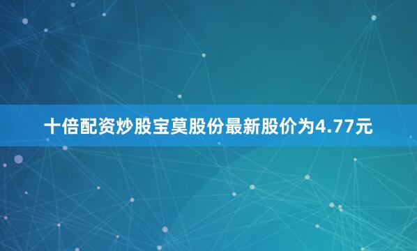 十倍配资炒股宝莫股份最新股价为4.77元