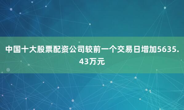 中国十大股票配资公司较前一个交易日增加5635.43万元