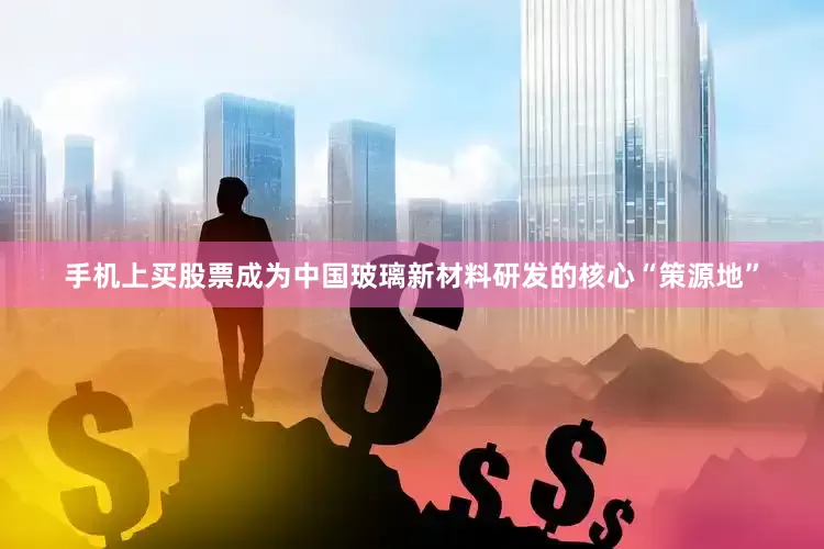 手机上买股票成为中国玻璃新材料研发的核心“策源地”