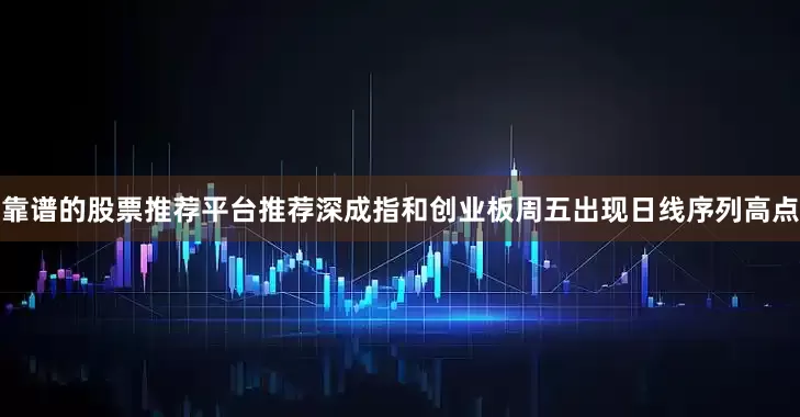 靠谱的股票推荐平台推荐深成指和创业板周五出现日线序列高点