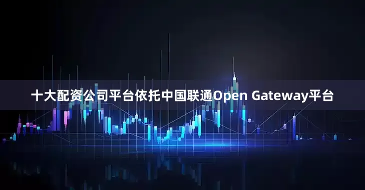 十大配资公司平台依托中国联通Open Gateway平台