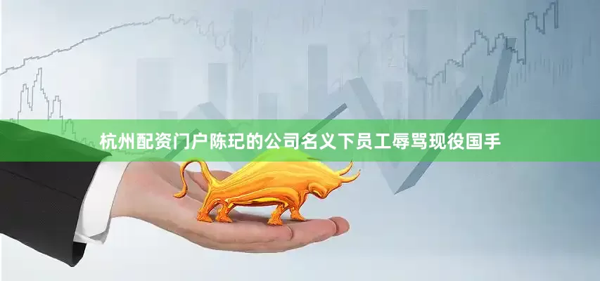 杭州配资门户陈玘的公司名义下员工辱骂现役国手