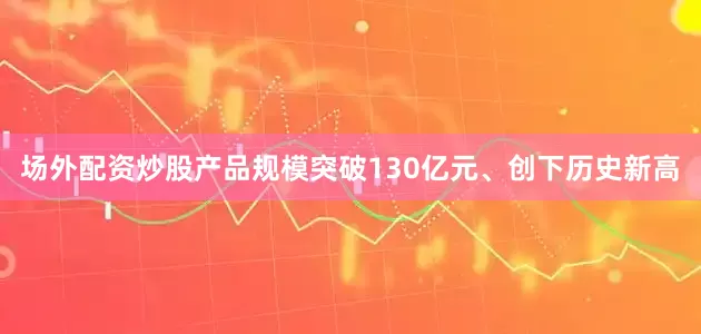 场外配资炒股产品规模突破130亿元、创下历史新高