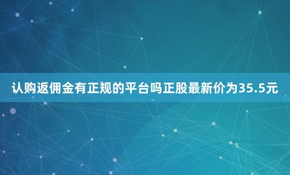 认购返佣金有正规的平台吗正股最新价为35.5元