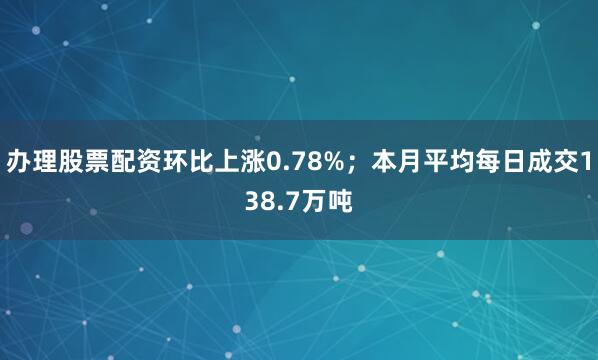 办理股票配资环比上涨0.78%；本月平均每日成交138.7万吨