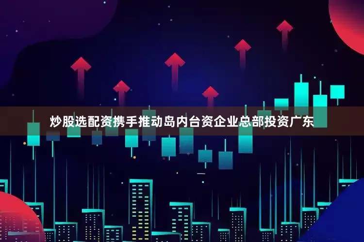 炒股选配资携手推动岛内台资企业总部投资广东