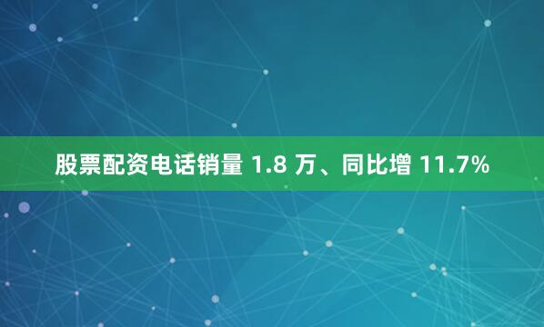 股票配资电话销量 1.8 万、同比增 11.7%