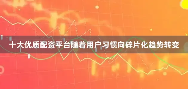 十大优质配资平台随着用户习惯向碎片化趋势转变