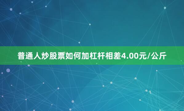 普通人炒股票如何加杠杆相差4.00元/公斤