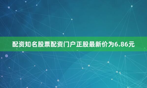 配资知名股票配资门户正股最新价为6.86元