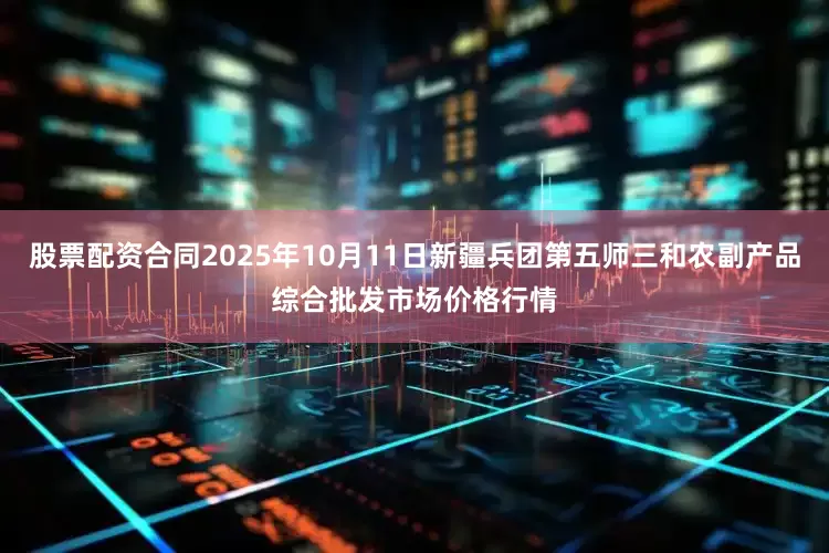 股票配资合同2025年10月11日新疆兵团第五师三和农副产品综合批发市场价格行情