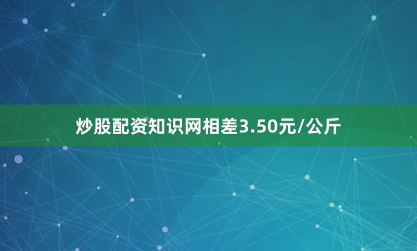 炒股配资知识网相差3.50元/公斤