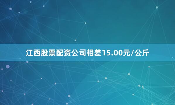 江西股票配资公司相差15.00元/公斤