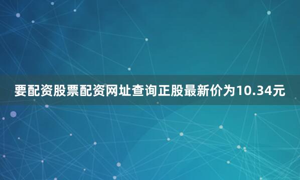 要配资股票配资网址查询正股最新价为10.34元
